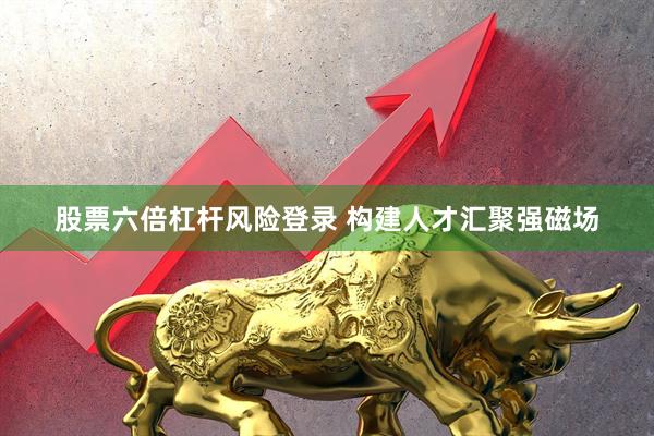 股票六倍杠杆风险登录 构建人才汇聚强磁场