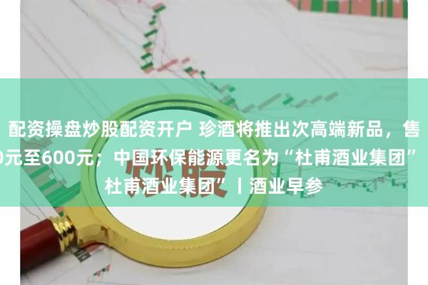 配资操盘炒股配资开户 珍酒将推出次高端新品，售价预计500元至600元；中国环保能源更名为“杜甫酒业集团”丨酒业早参