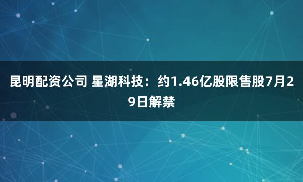 昆明配资公司 星湖科技：约1.46亿股限售股7月29日解禁