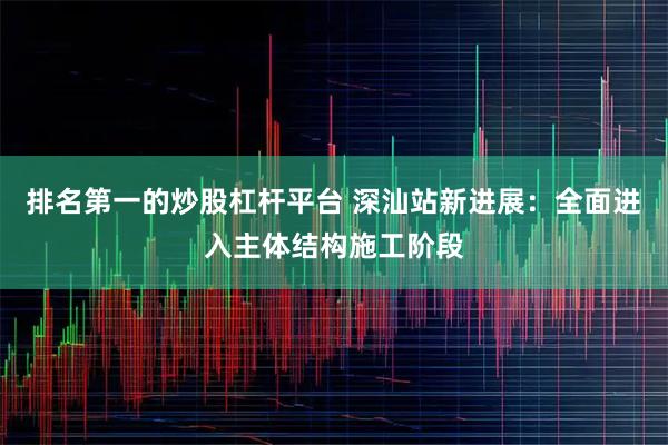 排名第一的炒股杠杆平台 深汕站新进展：全面进入主体结构施工阶段