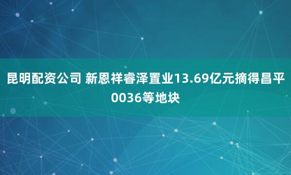昆明配资公司 新恩祥睿泽置业13.69亿元摘得昌平0036等地块