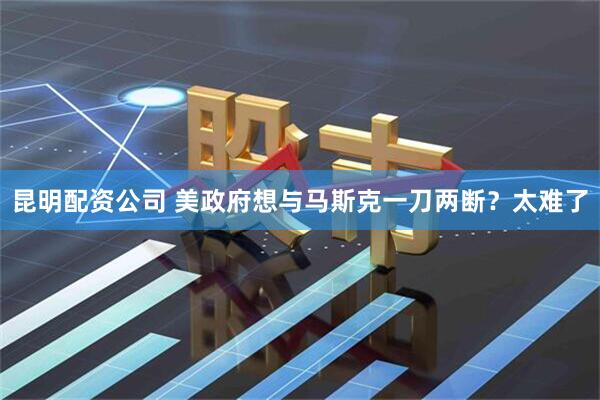 昆明配资公司 美政府想与马斯克一刀两断？太难了