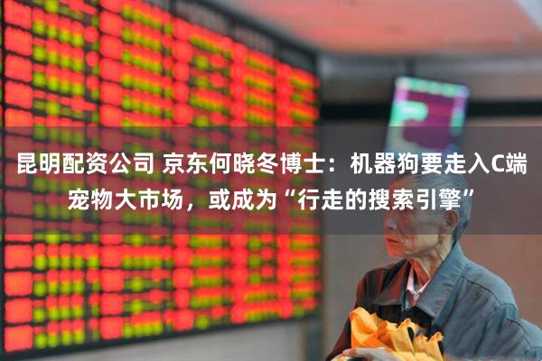 昆明配资公司 京东何晓冬博士：机器狗要走入C端宠物大市场，或成为“行走的搜索引擎”