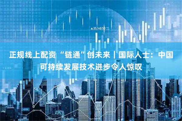 正规线上配资 “链通”创未来｜国际人士：中国可持续发展技术进步令人惊叹