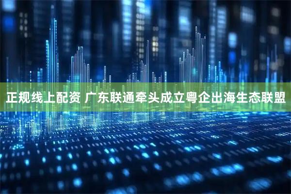 正规线上配资 广东联通牵头成立粤企出海生态联盟