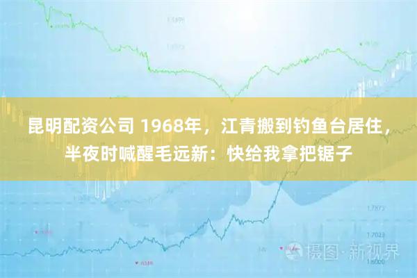 昆明配资公司 1968年，江青搬到钓鱼台居住，半夜时喊醒毛远新：快给我拿把锯子