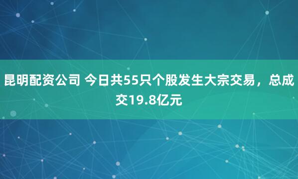 昆明配资公司 今日共55只个股发生大宗交易,总成交19.8亿元