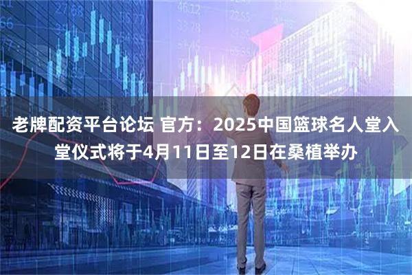 老牌配资平台论坛 官方：2025中国篮球名人堂入堂仪式将于4月11日至12日在桑植举办