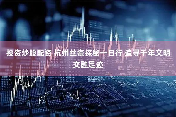 投资炒股配资 杭州丝瓷探秘一日行 追寻千年文明交融足迹
