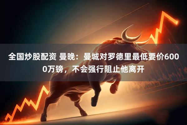 全国炒股配资 曼晚：曼城对罗德里最低要价6000万镑，不会强行阻止他离开