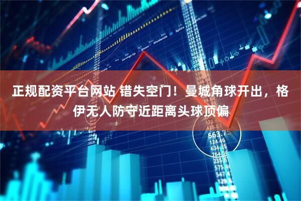 正规配资平台网站 错失空门！曼城角球开出，格伊无人防守近距离头球顶偏