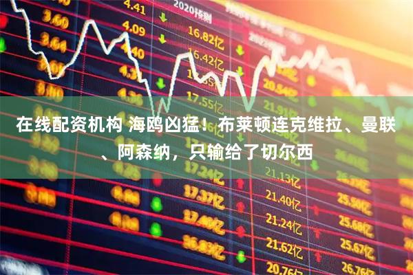 在线配资机构 海鸥凶猛！布莱顿连克维拉、曼联、阿森纳，只输给了切尔西